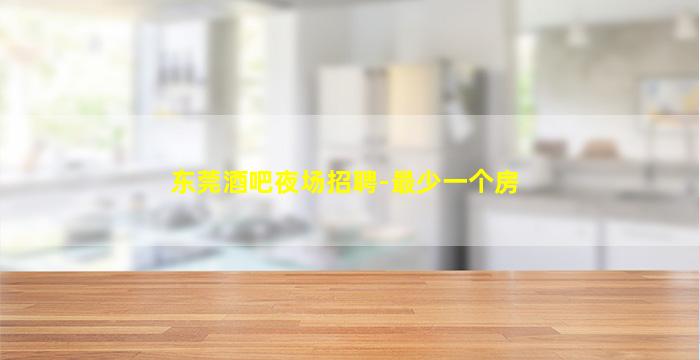 东莞酒吧夜场招聘-最少一个房